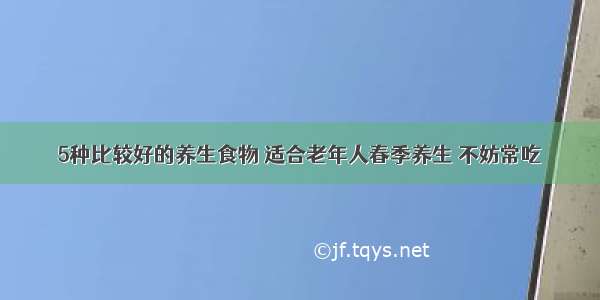 5种比较好的养生食物 适合老年人春季养生 不妨常吃