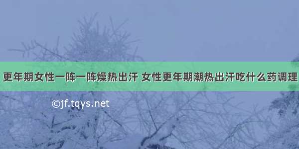 更年期女性一阵一阵燥热出汗 女性更年期潮热出汗吃什么药调理