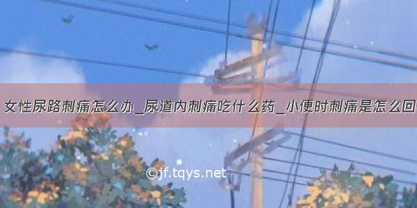 ​女性尿路刺痛怎么办_尿道内刺痛吃什么药_小便时刺痛是怎么回事