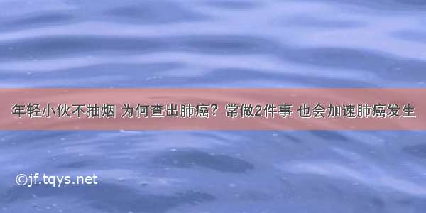 年轻小伙不抽烟 为何查出肺癌？常做2件事 也会加速肺癌发生