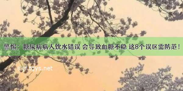 警惕：糖尿病病人饮水错误 会导致血糖不稳 这8个误区需防范！