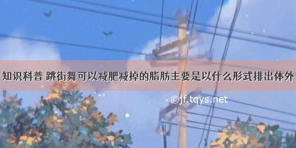 知识科普 跳街舞可以减肥减掉的脂肪主要是以什么形式排出体外