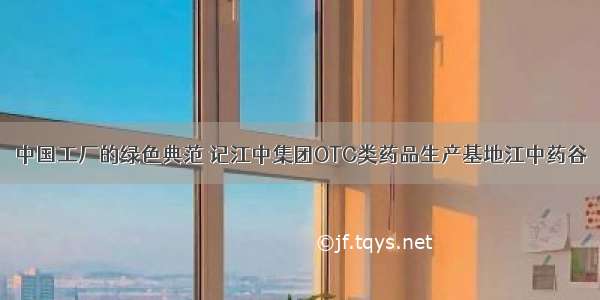 中国工厂的绿色典范 记江中集团OTC类药品生产基地江中药谷