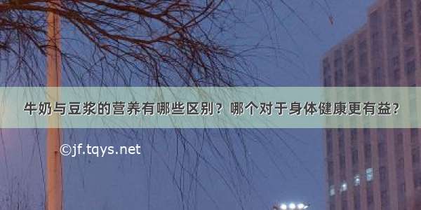 牛奶与豆浆的营养有哪些区别？哪个对于身体健康更有益？