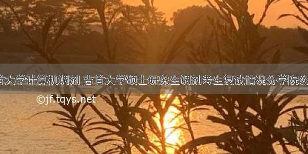 吉首大学计算机调剂 吉首大学硕士研究生调剂考生复试情况分学院公示...