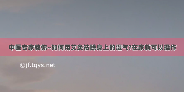 中医专家教你~如何用艾灸祛除身上的湿气?在家就可以操作