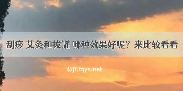 刮痧 艾灸和拔罐 哪种效果好呢？来比较看看