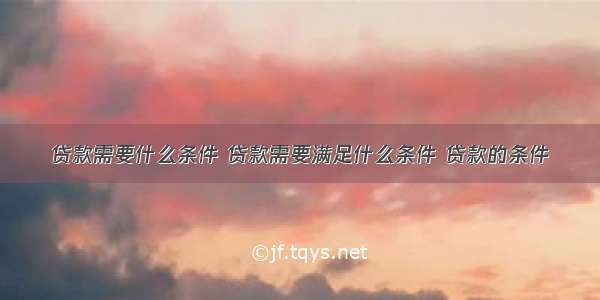 贷款需要什么条件 贷款需要满足什么条件 贷款的条件