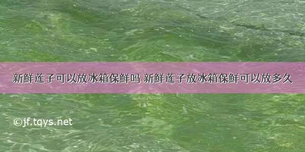 新鲜莲子可以放冰箱保鲜吗 新鲜莲子放冰箱保鲜可以放多久