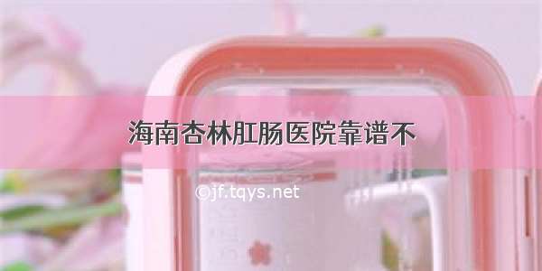 海南杏林肛肠医院靠谱不