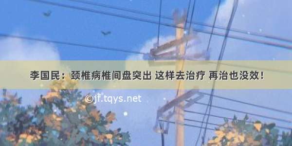 李国民：颈椎病椎间盘突出 这样去治疗 再治也没效！