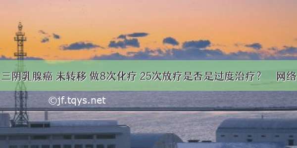 三阴乳腺癌 未转移 做8次化疗 25次放疗是否是过度治疗？ – 网络