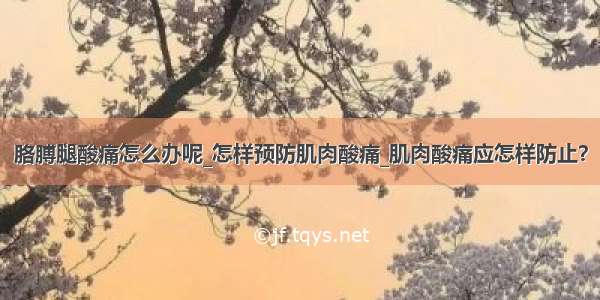 胳膊腿酸痛怎么办呢_怎样预防肌肉酸痛_肌肉酸痛应怎样防止？