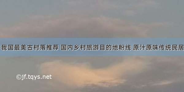 我国最美古村落推荐 国内乡村旅游目的地粉线 原汁原味传统民居