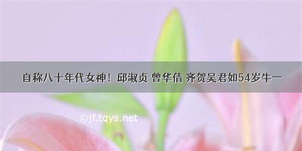 自称八十年代女神！邱淑贞 曾华倩 齐贺吴君如54岁牛一