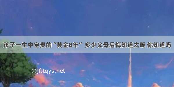 孩子一生中宝贵的“黄金8年” 多少父母后悔知道太晚 你知道吗