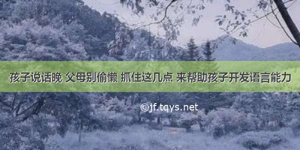 孩子说话晚 父母别偷懒 抓住这几点 来帮助孩子开发语言能力