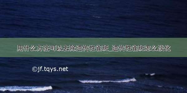 用什么方法可以去除遗传性雀斑_遗传性雀斑怎么淡化