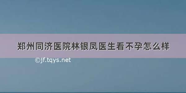 郑州同济医院林银凤医生看不孕怎么样