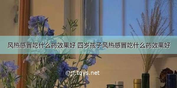 风热感冒吃什么药效果好 四岁孩子风热感冒吃什么药效果好