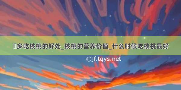 ​多吃核桃的好处_核桃的营养价值_什么时候吃核桃最好