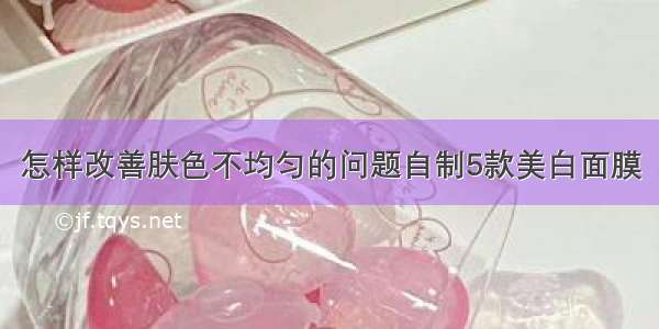 怎样改善肤色不均匀的问题自制5款美白面膜