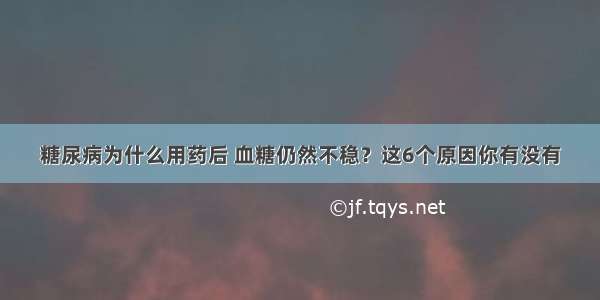 糖尿病为什么用药后 血糖仍然不稳？这6个原因你有没有