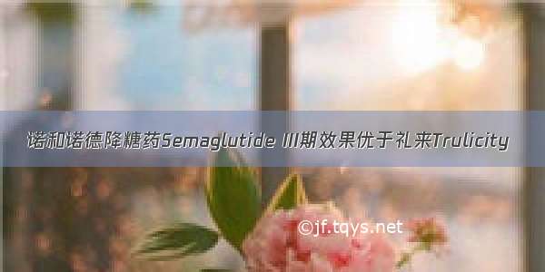 诺和诺德降糖药Semaglutide III期效果优于礼来Trulicity