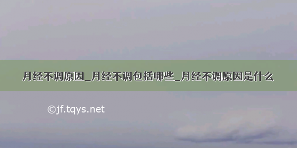 月经不调原因_月经不调包括哪些_月经不调原因是什么