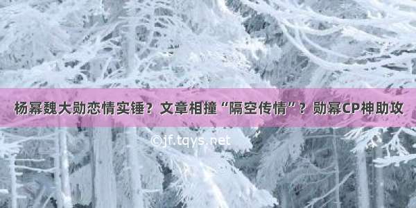 杨幂魏大勋恋情实锤？文章相撞“隔空传情”？勋幂CP神助攻