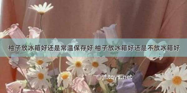 柚子放冰箱好还是常温保存好 柚子放冰箱好还是不放冰箱好