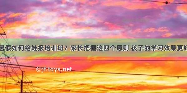 暑假如何给娃报培训班？家长把握这四个原则 孩子的学习效果更好