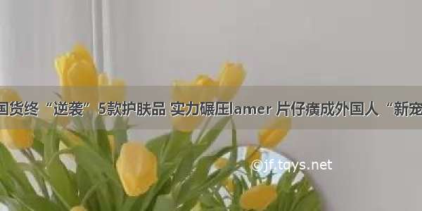 国货终“逆袭”5款护肤品 实力碾压lamer 片仔癀成外国人“新宠”