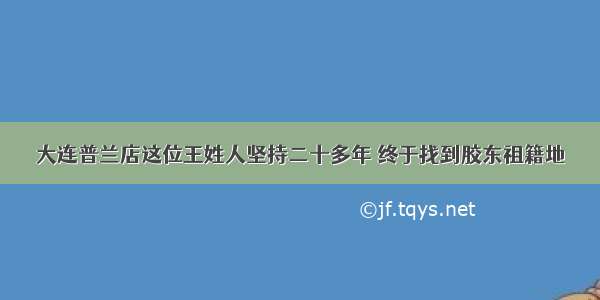 大连普兰店这位王姓人坚持二十多年 终于找到胶东祖籍地