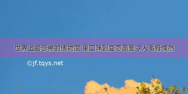 世界上最恐怖的博物馆 重口味到变态画面令人毛骨悚然