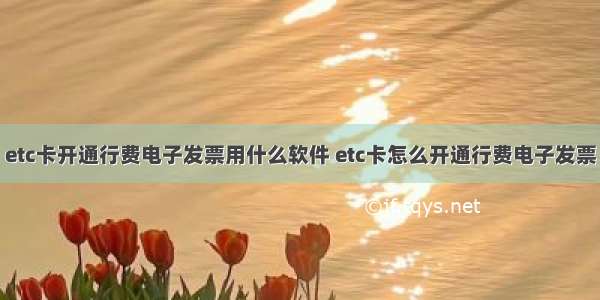 etc卡开通行费电子发票用什么软件 etc卡怎么开通行费电子发票