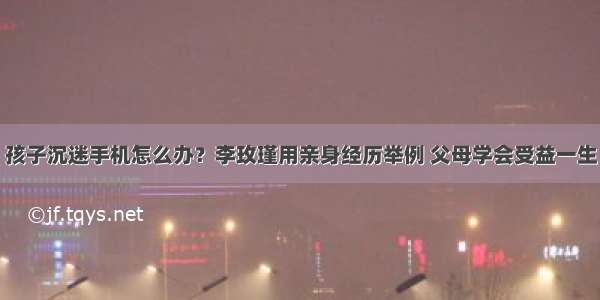 孩子沉迷手机怎么办？李玫瑾用亲身经历举例 父母学会受益一生