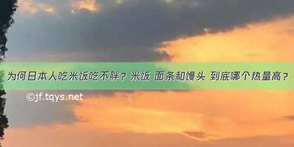 为何日本人吃米饭吃不胖？米饭 面条和馒头 到底哪个热量高？