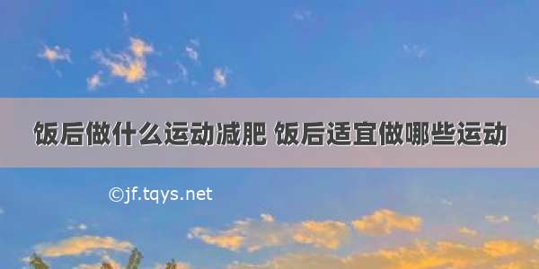 饭后做什么运动减肥 饭后适宜做哪些运动