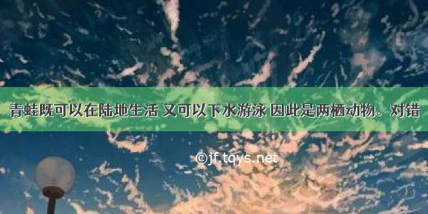 青蛙既可以在陆地生活 又可以下水游泳 因此是两栖动物。对错