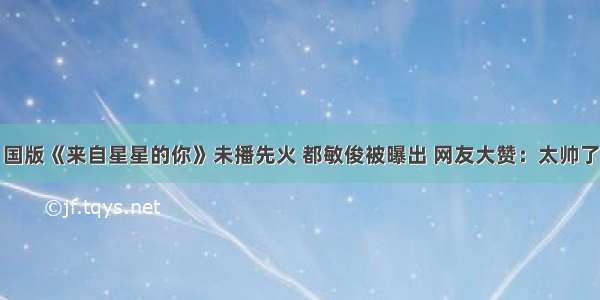 国版《来自星星的你》未播先火 都敏俊被曝出 网友大赞：太帅了