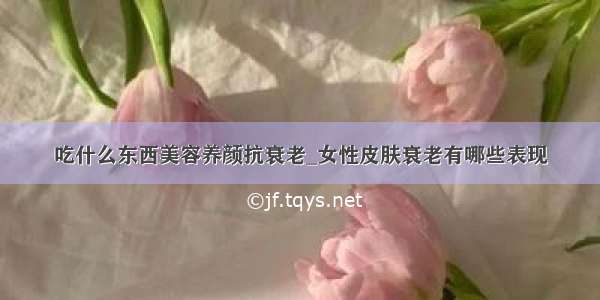 吃什么东西美容养颜抗衰老_女性皮肤衰老有哪些表现