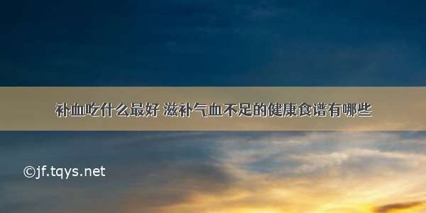 补血吃什么最好 滋补气血不足的健康食谱有哪些