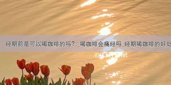 ​经期前是可以喝咖啡的吗？_喝咖啡会痛经吗_经期喝咖啡的好处