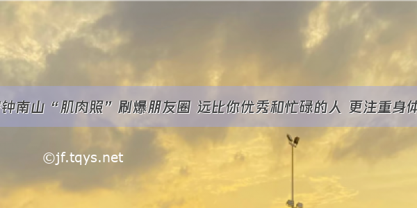 84岁钟南山“肌肉照”刷爆朋友圈 远比你优秀和忙碌的人 更注重身体健康