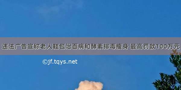 违法广告宣称老人鞋包治百病和酵素排毒瘦身 最高罚款100万元